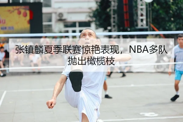 张镇麟夏季联赛惊艳表现，NBA多队抛出橄榄枝