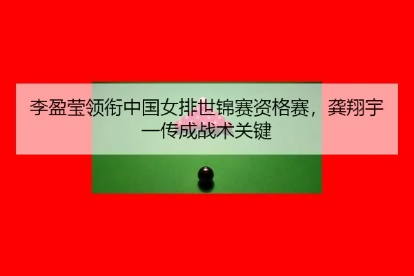 李盈莹领衔中国女排世锦赛资格赛，龚翔宇一传成战术关键